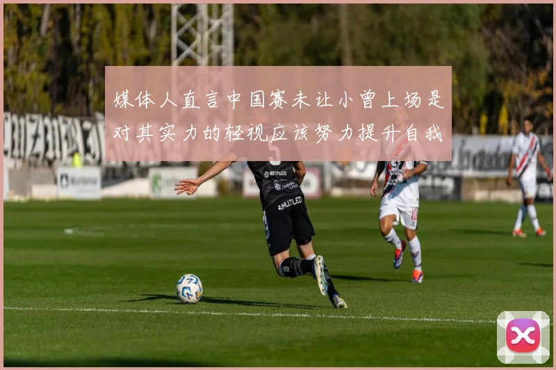 媒体人直言中国赛未让小曾上场是对其实力的轻视应该努力提升自我