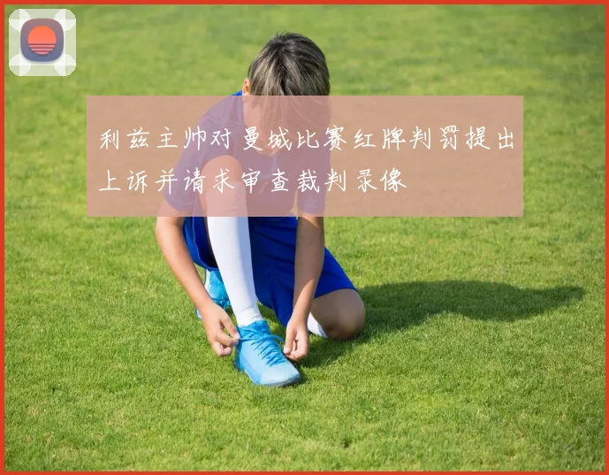 利兹主帅对曼城比赛红牌判罚提出上诉并请求审查裁判录像