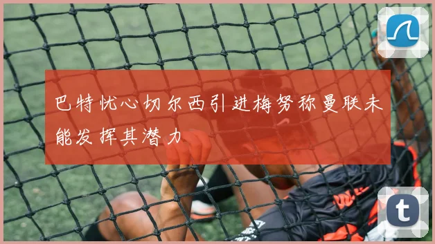 巴特忧心切尔西引进梅努称曼联未能发挥其潜力