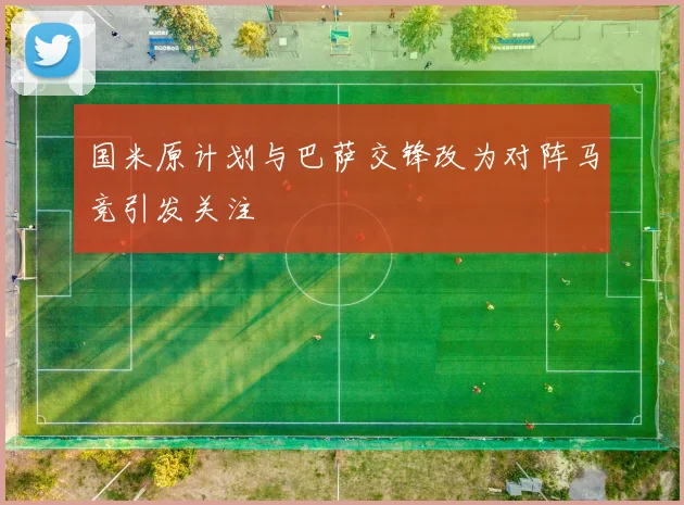 国米原计划与巴萨交锋改为对阵马竞引发关注