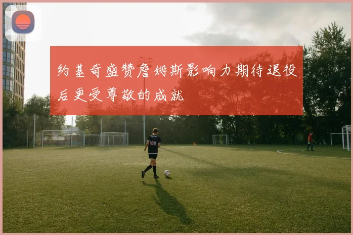 约基奇盛赞詹姆斯影响力期待退役后更受尊敬的成就