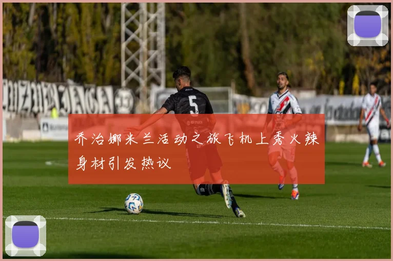 乔治娜米兰活动之旅飞机上秀火辣身材引发热议