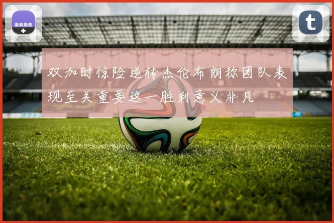 双加时惊险逆转杰伦布朗称团队表现至关重要这一胜利意义非凡