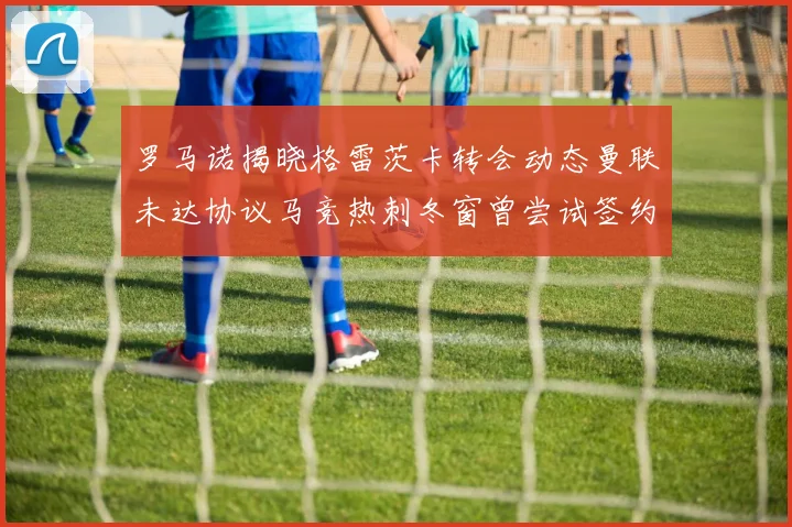 罗马诺揭晓格雷茨卡转会动态曼联未达协议马竞热刺冬窗曾尝试签约