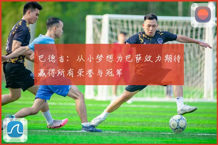 巴德吉：从小梦想为巴萨效力期待赢得所有荣誉与冠军