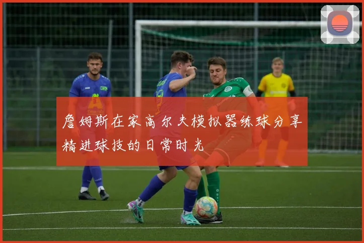 詹姆斯在家高尔夫模拟器练球分享精进球技的日常时光