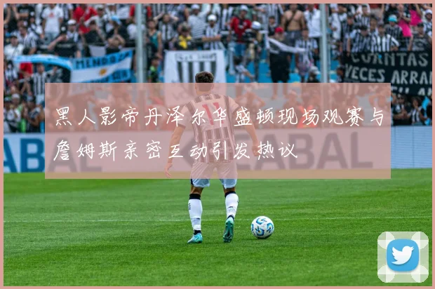 黑人影帝丹泽尔华盛顿现场观赛与詹姆斯亲密互动引发热议
