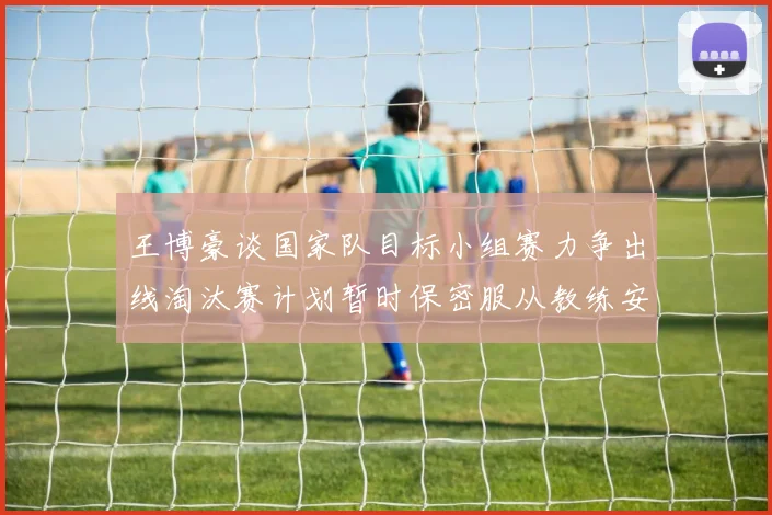 王博豪谈国家队目标小组赛力争出线淘汰赛计划暂时保密服从教练安排