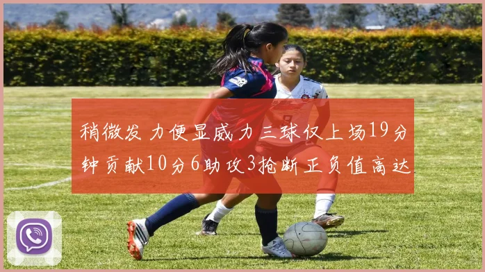稍微发力便显威力三球仅上场19分钟贡献10分6助攻3抢断正负值高达22