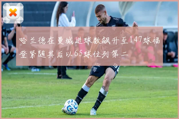 哈兰德在曼城进球数飙升至147球福登紧随其后以65球位列第二