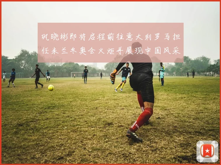 巩晓彬即将启程前往意大利罗马担任米兰冬奥会火炬手展现中国风采