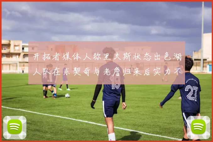 开拓者媒体人称里夫斯状态出色湖人队在东契奇与老詹归来后实力不容小觑