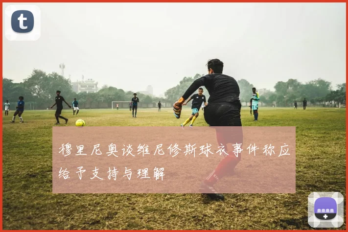 穆里尼奥谈维尼修斯球衣事件称应给予支持与理解