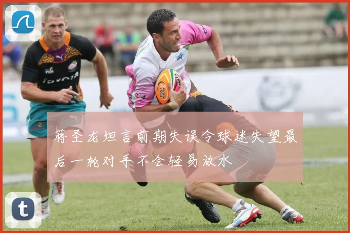 蒋圣龙坦言前期失误令球迷失望最后一轮对手不会轻易放水