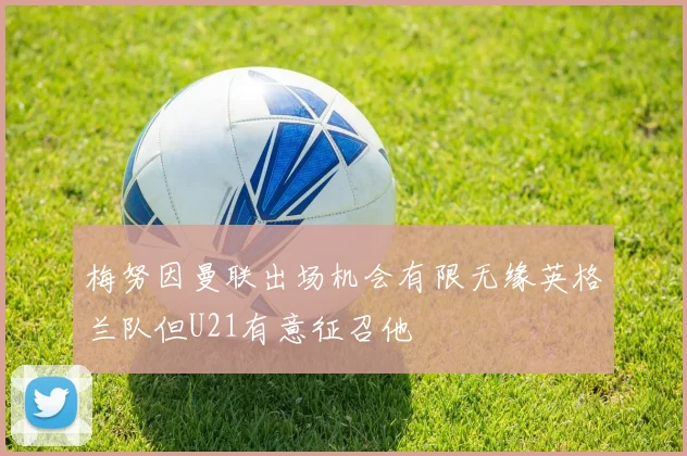 梅努因曼联出场机会有限无缘英格兰队但U21有意征召他