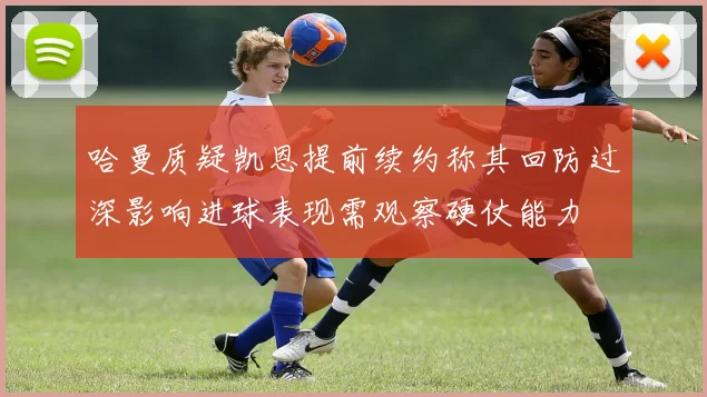 哈曼质疑凯恩提前续约称其回防过深影响进球表现需观察硬仗能力