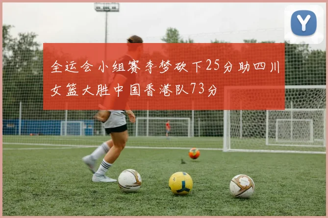 全运会小组赛李梦砍下25分助四川女篮大胜中国香港队73分