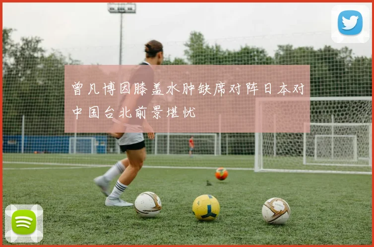 曾凡博因膝盖水肿缺席对阵日本对中国台北前景堪忧