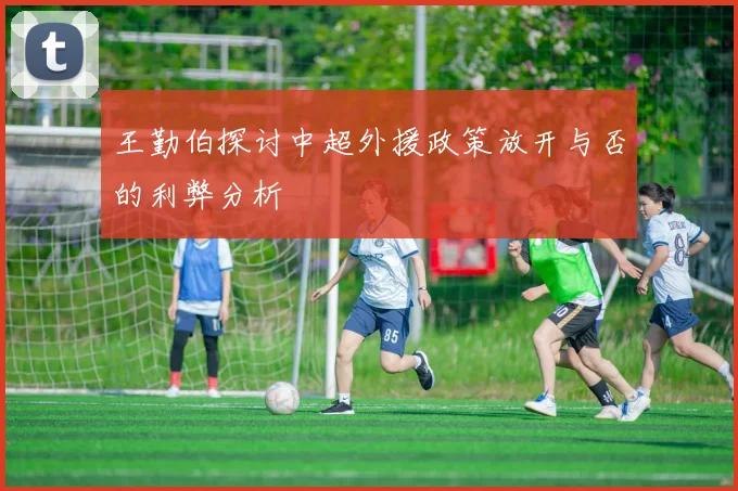 王勤伯探讨中超外援政策放开与否的利弊分析
