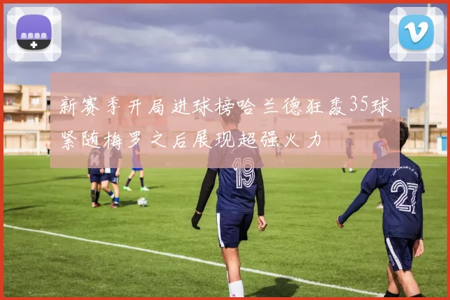 新赛季开局进球榜哈兰德狂轰35球紧随梅罗之后展现超强火力