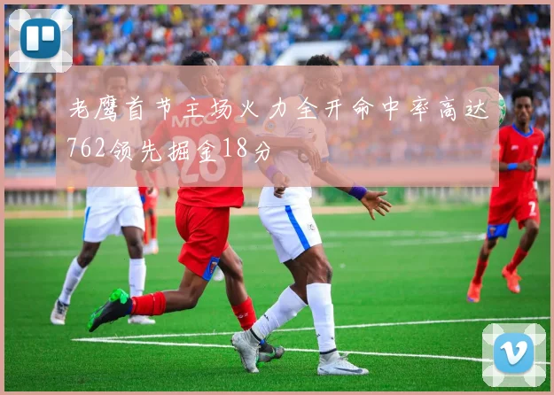 老鹰首节主场火力全开命中率高达762领先掘金18分