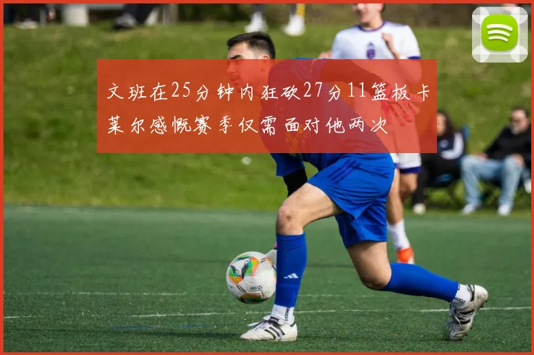 文班在25分钟内狂砍27分11篮板卡莱尔感慨赛季仅需面对他两次