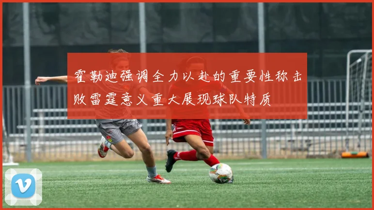 霍勒迪强调全力以赴的重要性称击败雷霆意义重大展现球队特质