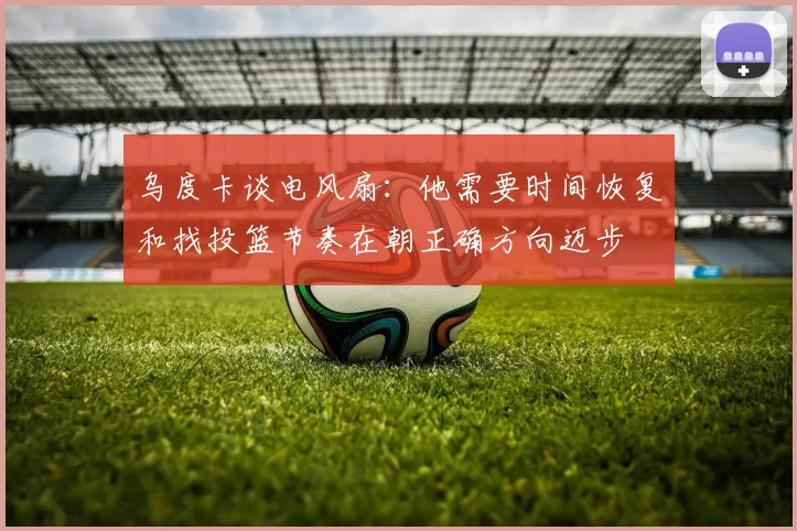 乌度卡谈电风扇：他需要时间恢复和找投篮节奏在朝正确方向迈步