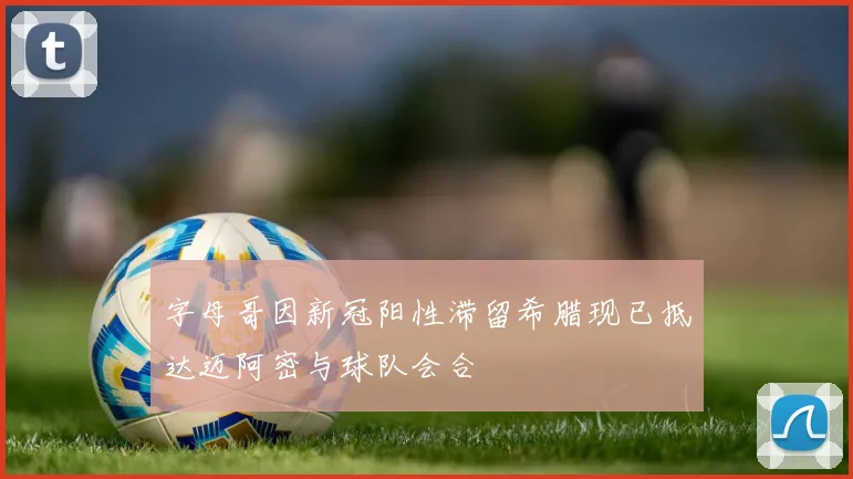 字母哥因新冠阳性滞留希腊现已抵达迈阿密与球队会合