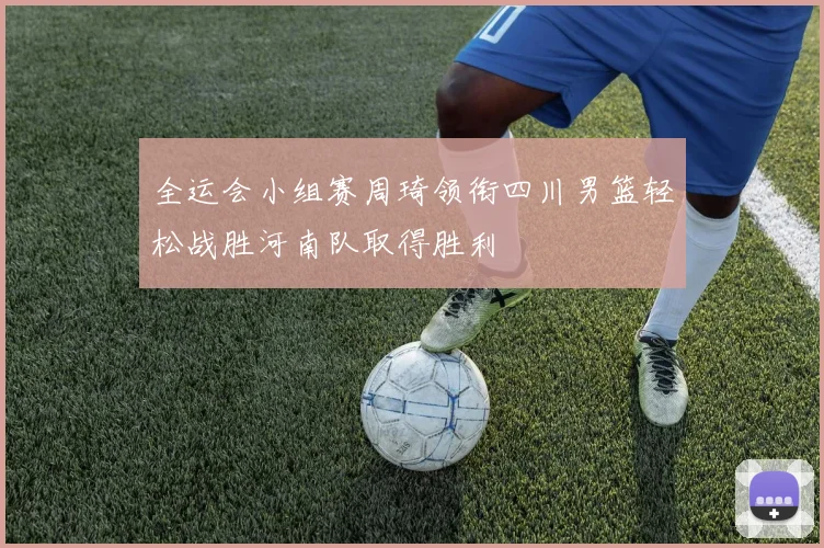 全运会小组赛周琦领衔四川男篮轻松战胜河南队取得胜利