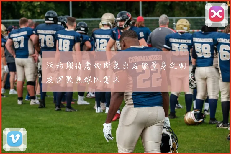沃西期待詹姆斯复出后能量身定制发挥聚焦球队需求