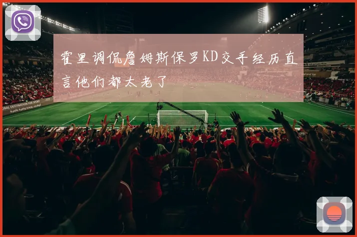 霍里调侃詹姆斯保罗KD交手经历直言他们都太老了
