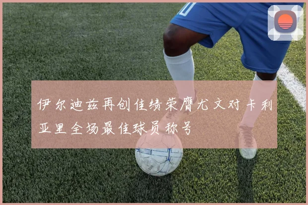 伊尔迪兹再创佳绩荣膺尤文对卡利亚里全场最佳球员称号