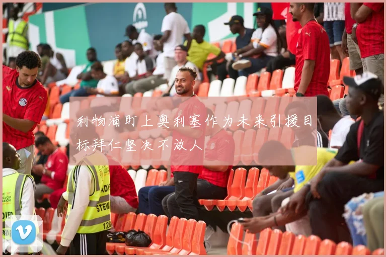 利物浦盯上奥利塞作为未来引援目标拜仁坚决不放人