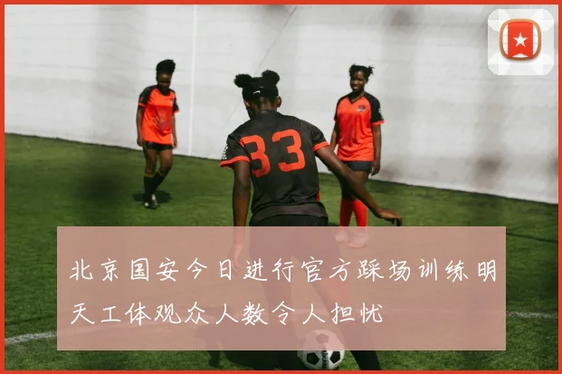 北京国安今日进行官方踩场训练明天工体观众人数令人担忧