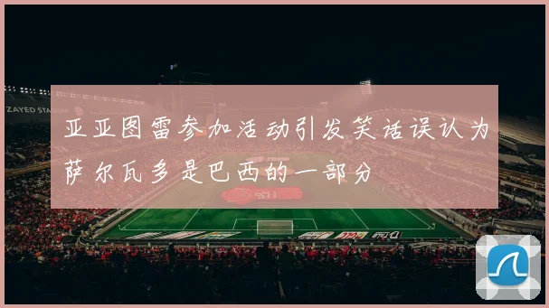亚亚图雷参加活动引发笑话误认为萨尔瓦多是巴西的一部分