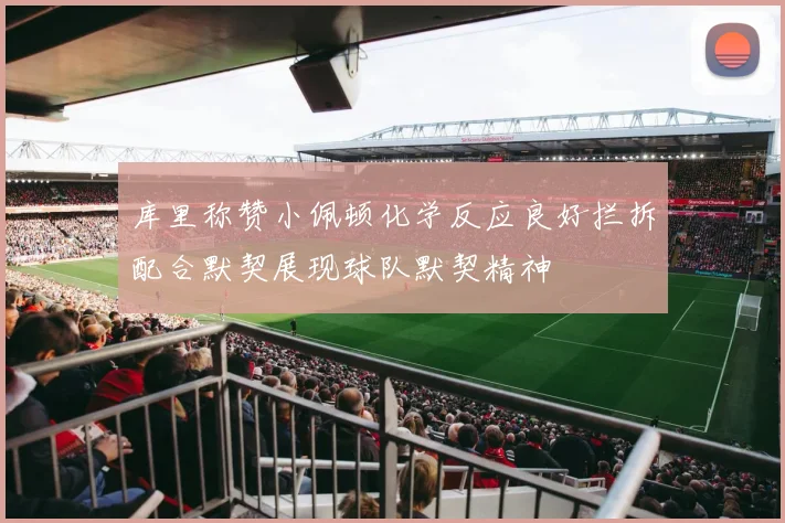 库里称赞小佩顿化学反应良好拦拆配合默契展现球队默契精神