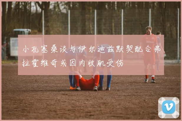 小孔塞桑谈与伊尔迪兹默契配合弗拉霍维奇或因内收肌受伤