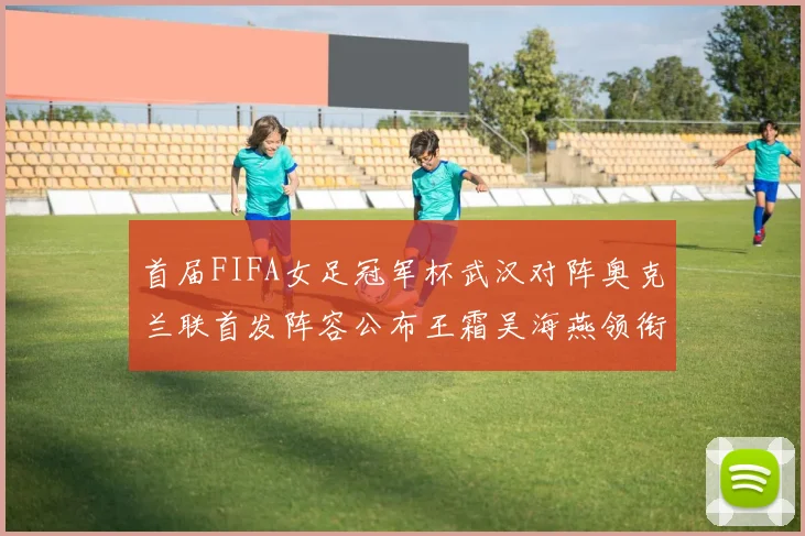 首届FIFA女足冠军杯武汉对阵奥克兰联首发阵容公布王霜吴海燕领衔出战