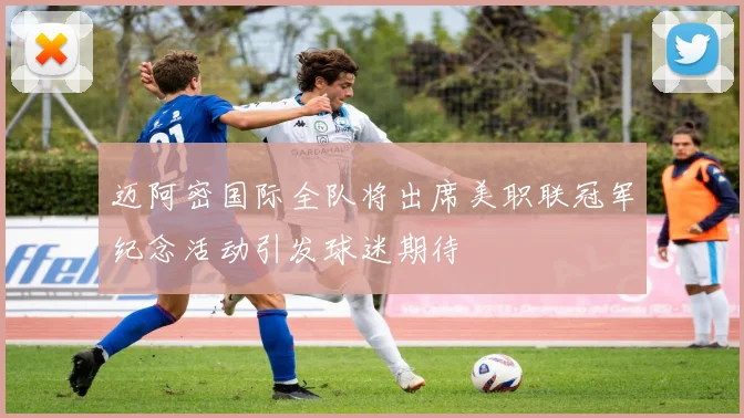 迈阿密国际全队将出席美职联冠军纪念活动引发球迷期待