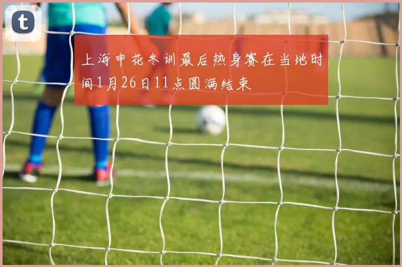 上海申花冬训最后热身赛在当地时间1月26日11点圆满结束