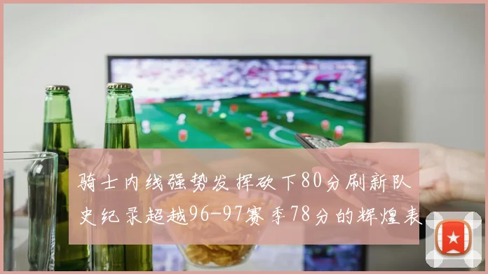 骑士内线强势发挥砍下80分刷新队史纪录超越96-97赛季78分的辉煌表现
