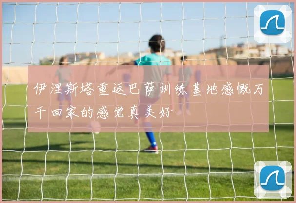 伊涅斯塔重返巴萨训练基地感慨万千回家的感觉真美好