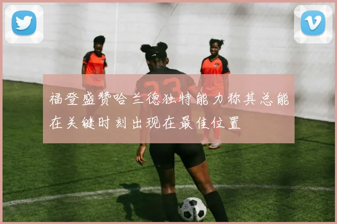 福登盛赞哈兰德独特能力称其总能在关键时刻出现在最佳位置
