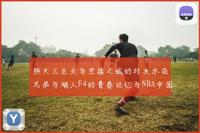 热火三巨头与空接之城的对决水花兄弟与湖人F4的青春记忆与NBA中国赛的交汇