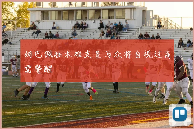 姆巴佩独木难支皇马众将自视过高需警醒