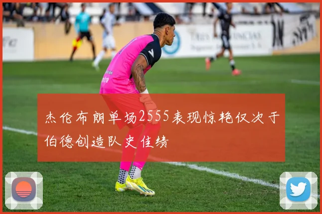 杰伦布朗单场2555表现惊艳仅次于伯德创造队史佳绩