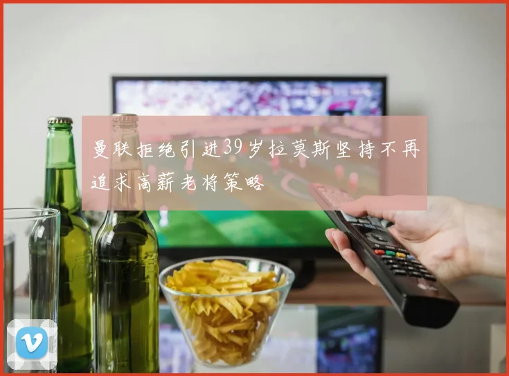 曼联拒绝引进39岁拉莫斯坚持不再追求高薪老将策略